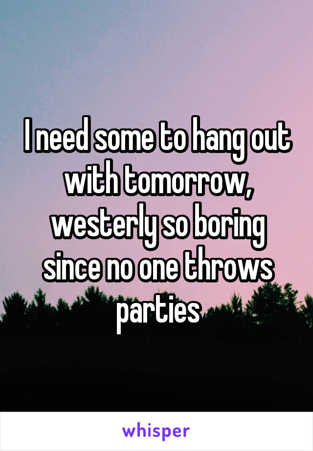 I need some to hang out with tomorrow, westerly so boring since no one throws parties