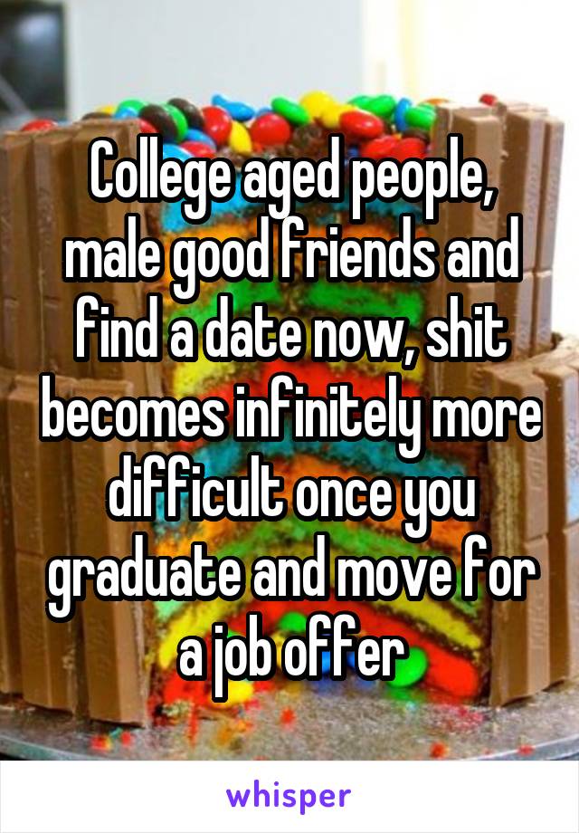 College aged people, male good friends and find a date now, shit becomes infinitely more difficult once you graduate and move for a job offer