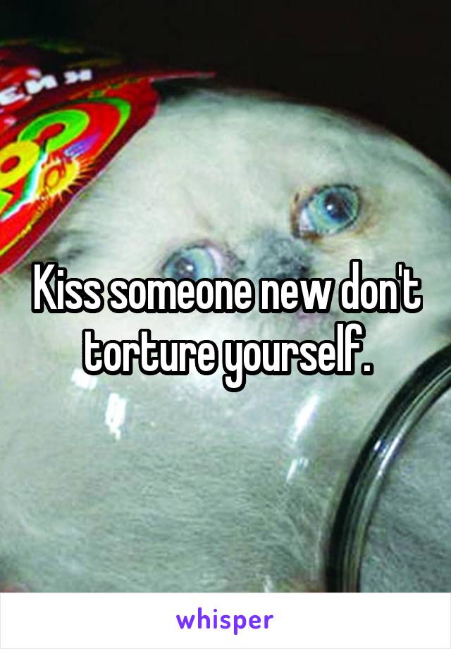 Kiss someone new don't torture yourself.