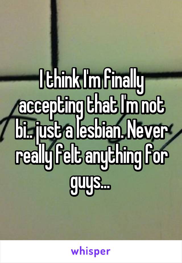 I think I'm finally accepting that I'm not bi.. just a lesbian. Never really felt anything for guys... 