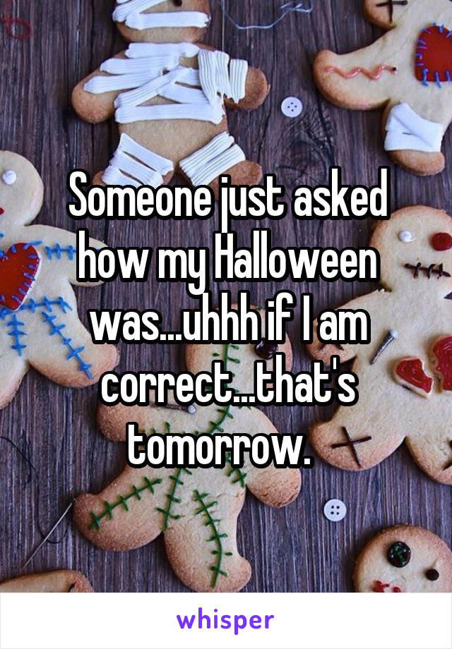Someone just asked how my Halloween was...uhhh if I am correct...that's tomorrow.  