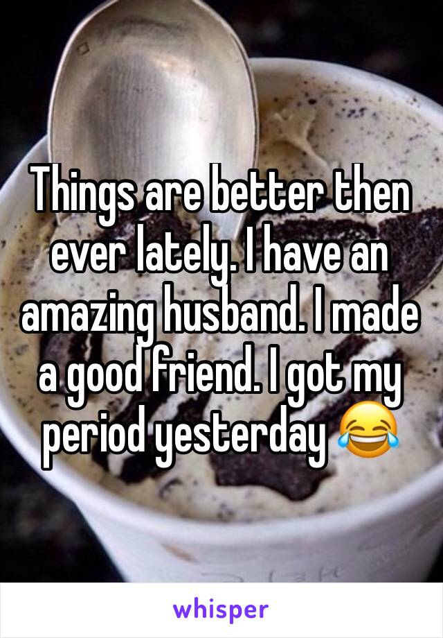 Things are better then ever lately. I have an amazing husband. I made a good friend. I got my period yesterday 😂
