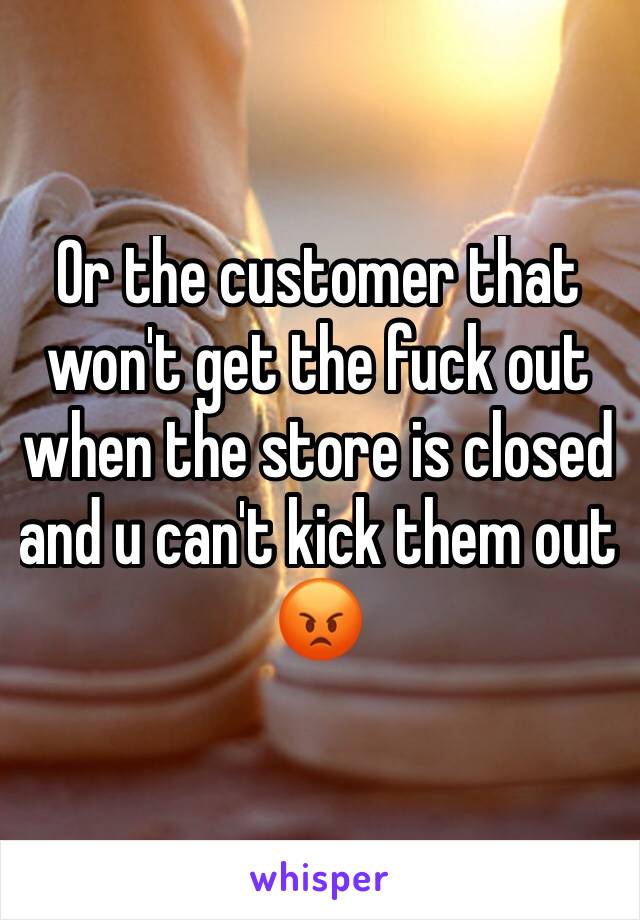 Or the customer that won't get the fuck out when the store is closed and u can't kick them out 😡