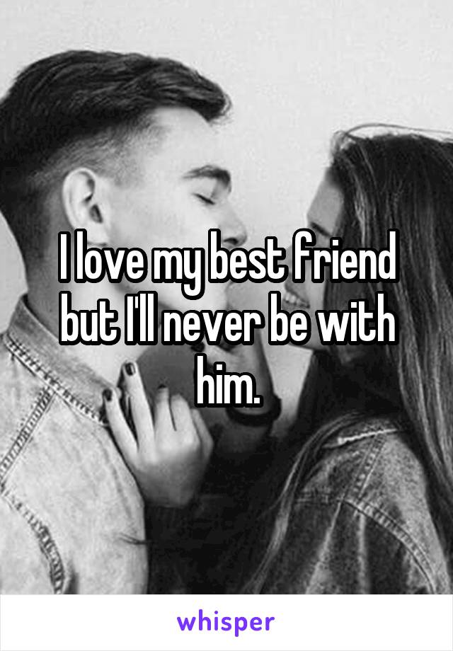 I love my best friend but I'll never be with him.