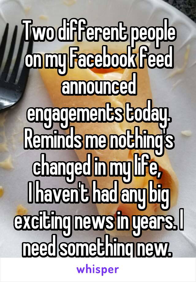 Two different people on my Facebook feed announced engagements today.
Reminds me nothing's changed in my life, 
I haven't had any big exciting news in years. I need something new. 