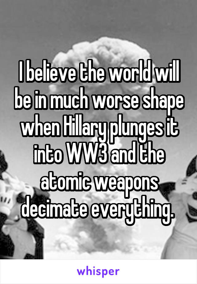 I believe the world will be in much worse shape when Hillary plunges it into WW3 and the atomic weapons decimate everything. 