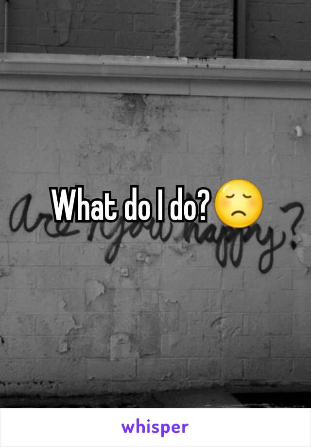  What do I do?😞