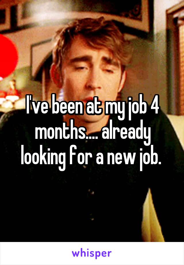I've been at my job 4 months.... already looking for a new job. 