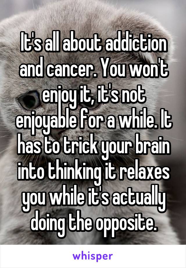 It's all about addiction and cancer. You won't enjoy it, it's not enjoyable for a while. It has to trick your brain into thinking it relaxes you while it's actually doing the opposite.
