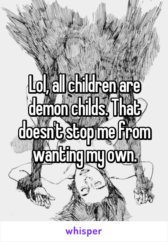 Lol, all children are demon childs. That doesn't stop me from wanting my own.