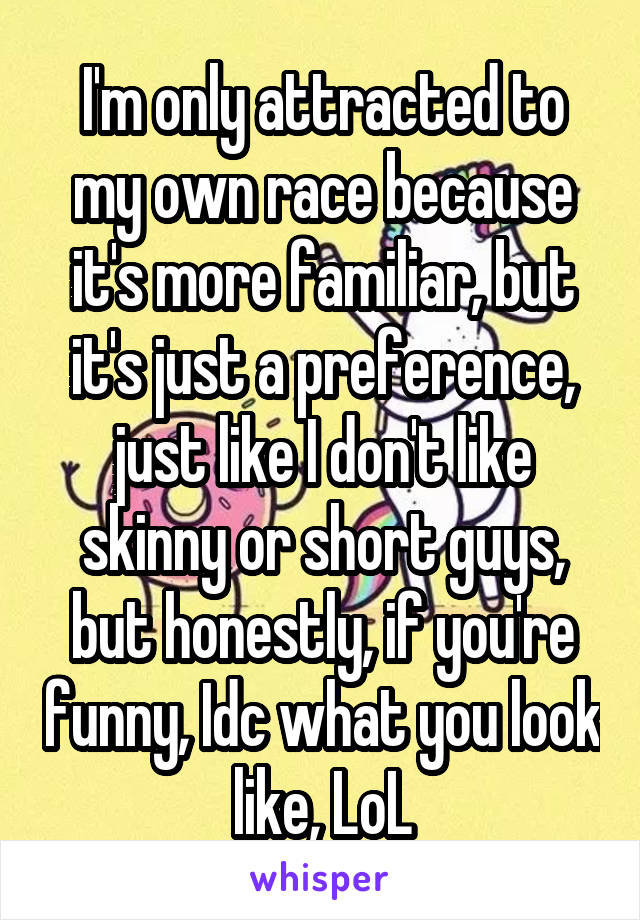 I'm only attracted to my own race because it's more familiar, but it's just a preference, just like I don't like skinny or short guys, but honestly, if you're funny, Idc what you look like, LoL