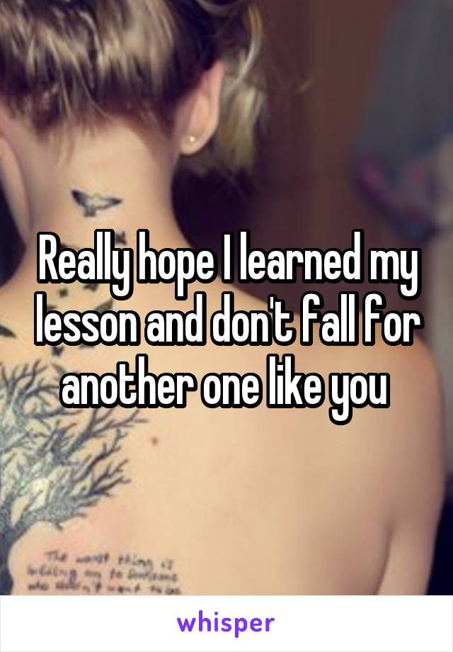 Really hope I learned my lesson and don't fall for another one like you 
