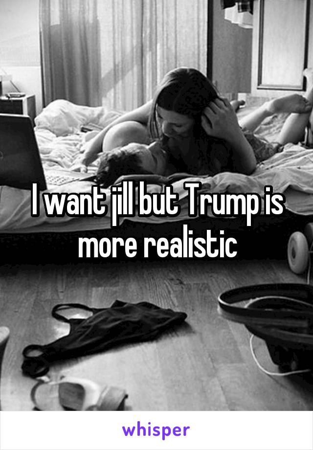 I want jill but Trump is more realistic