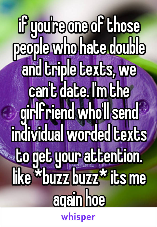 if you're one of those people who hate double and triple texts, we can't date. I'm the girlfriend who'll send individual worded texts to get your attention. like *buzz buzz* its me again hoe