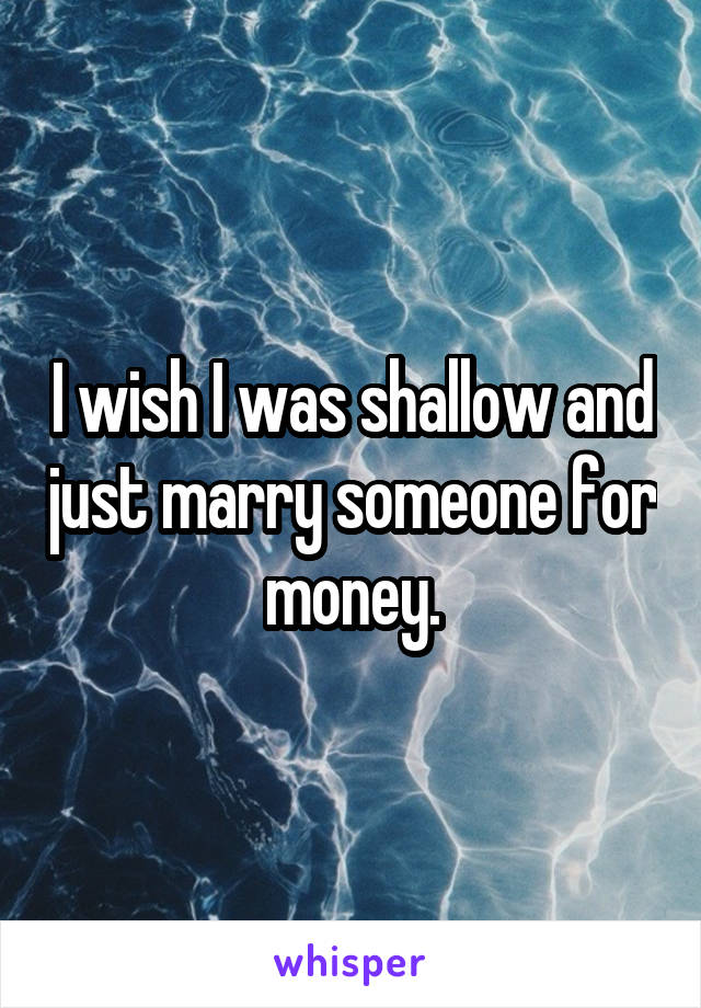 I wish I was shallow and just marry someone for money.
