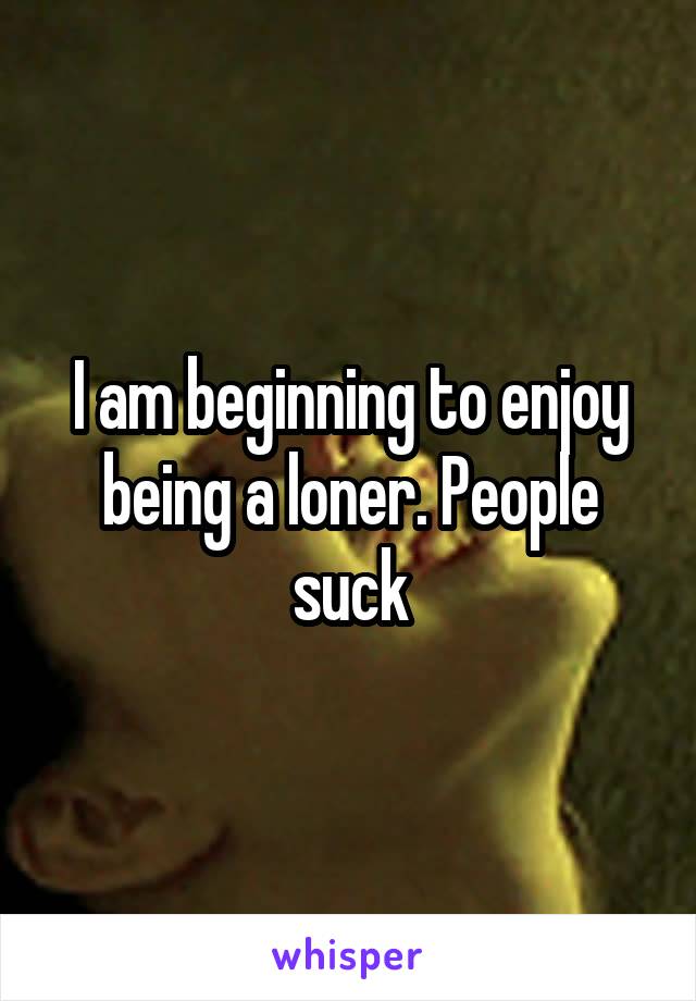 I am beginning to enjoy being a loner. People suck