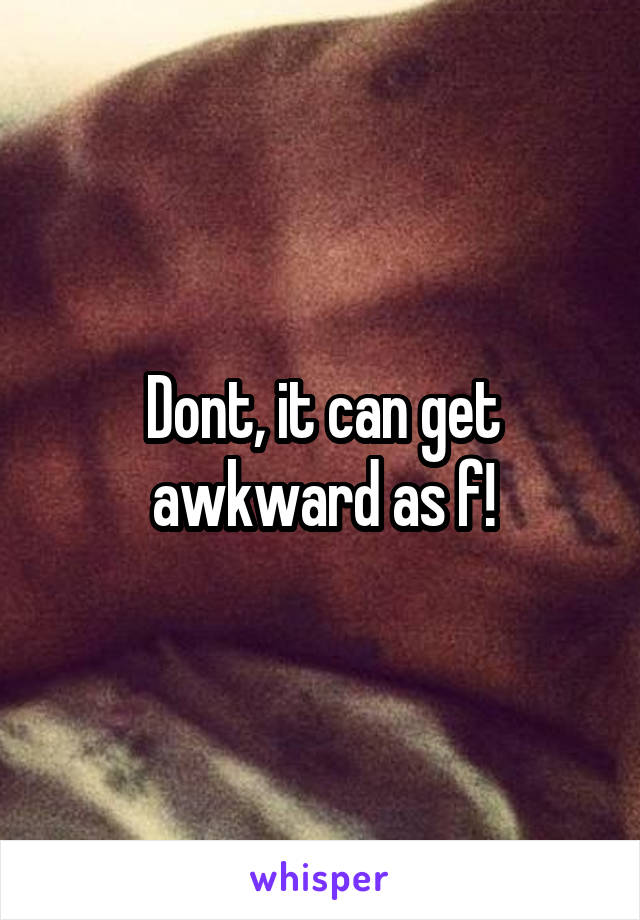 Dont, it can get awkward as f!
