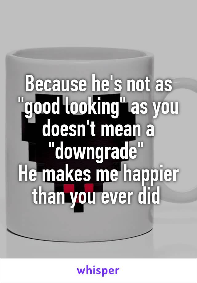 Because he's not as "good looking" as you doesn't mean a "downgrade" 
He makes me happier than you ever did 