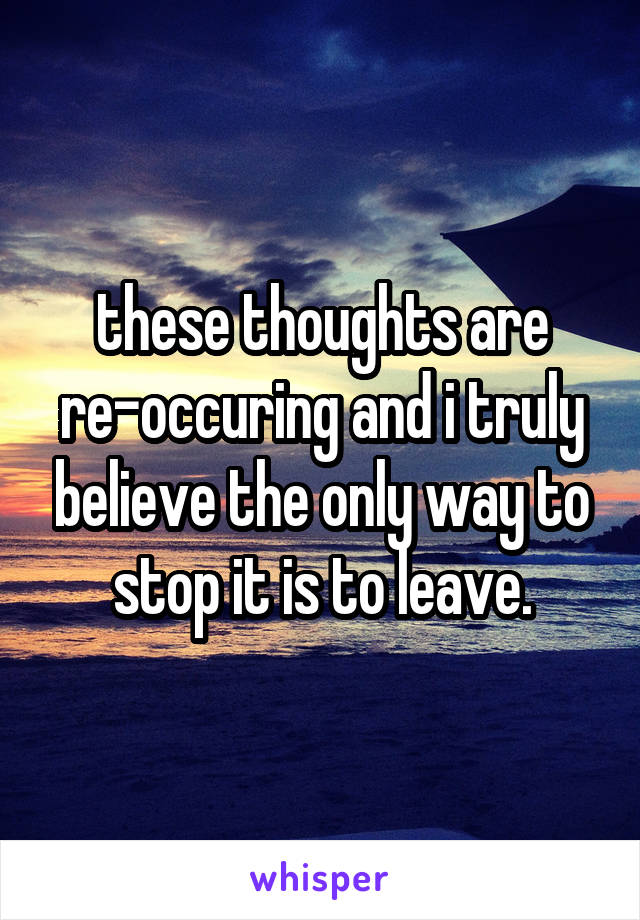these thoughts are re-occuring and i truly believe the only way to stop it is to leave.