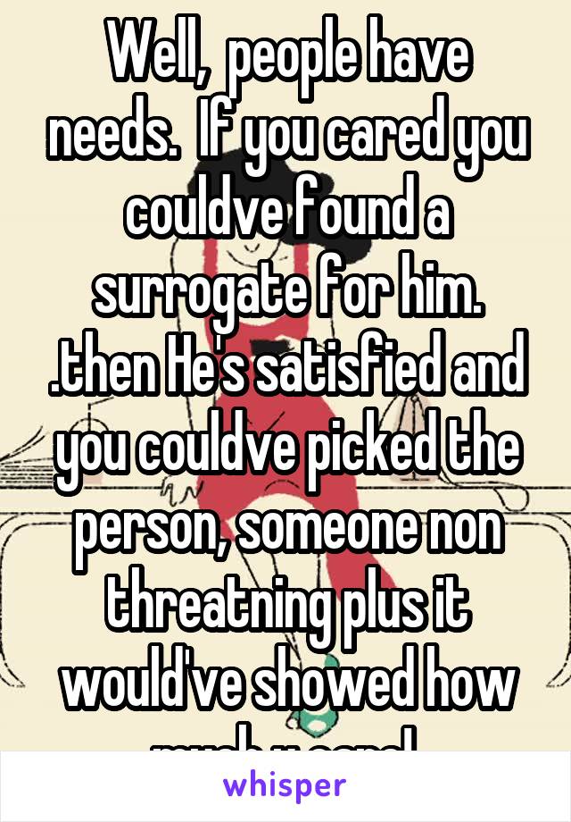 Well,  people have needs.  If you cared you couldve found a surrogate for him. .then He's satisfied and you couldve picked the person, someone non threatning plus it would've showed how much u care! 