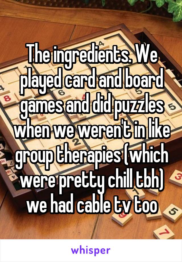 The ingredients. We played card and board games and did puzzles when we weren't in like group therapies (which were pretty chill tbh) we had cable tv too