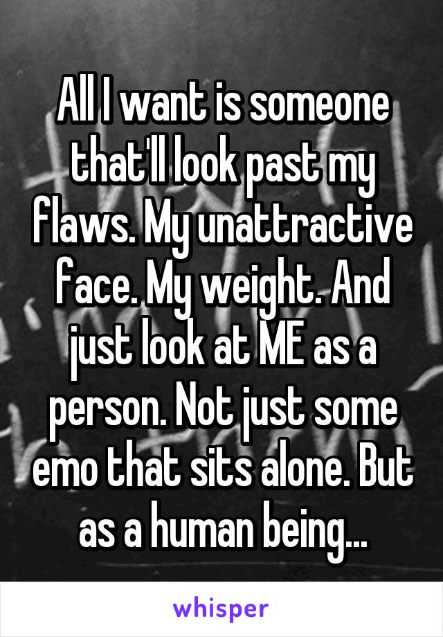 All I want is someone that'll look past my flaws. My unattractive face. My weight. And just look at ME as a person. Not just some emo that sits alone. But as a human being...