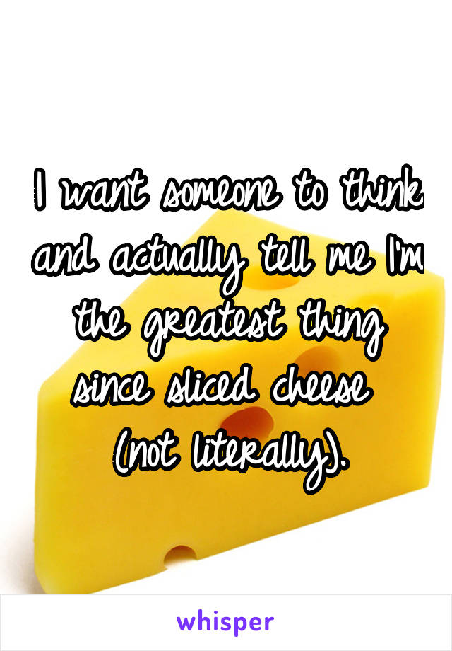 I want someone to think and actually tell me I'm the greatest thing since sliced cheese  (not literally).