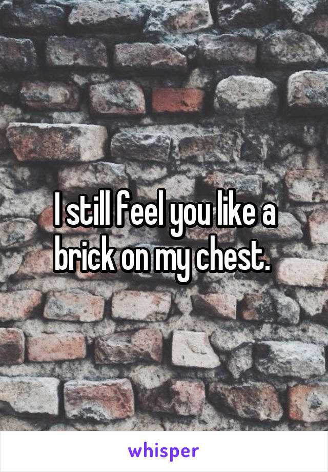 I still feel you like a brick on my chest. 