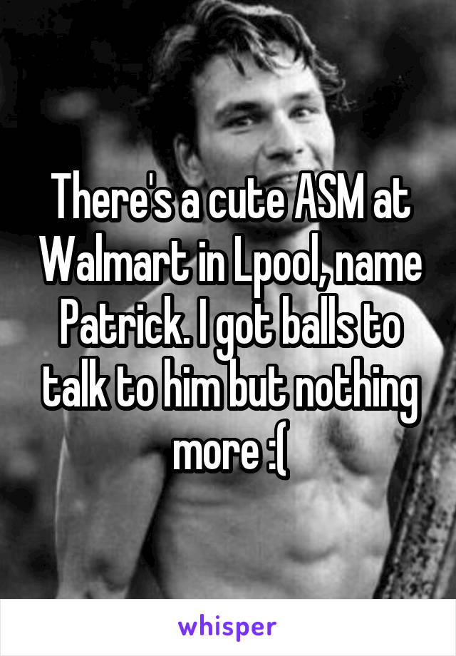 There's a cute ASM at Walmart in Lpool, name Patrick. I got balls to talk to him but nothing more :(
