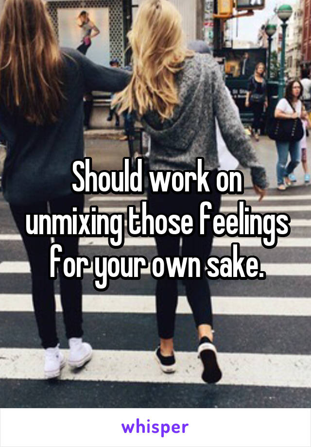 Should work on unmixing those feelings for your own sake.