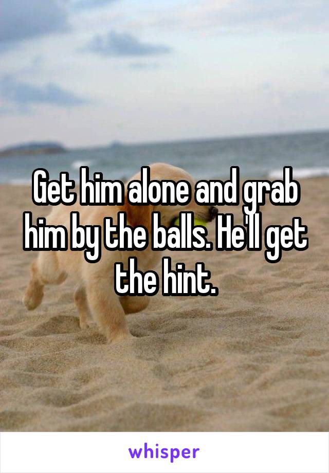 Get him alone and grab him by the balls. He'll get the hint.