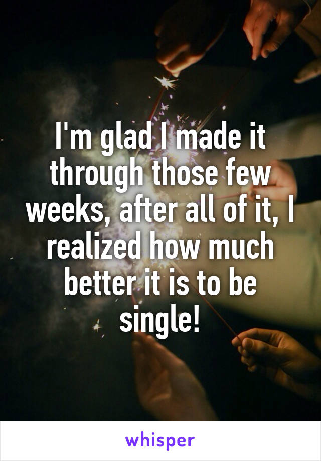 I'm glad I made it through those few weeks, after all of it, I realized how much better it is to be single!