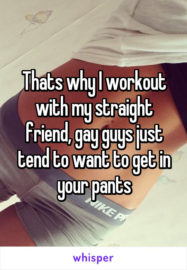 Thats why I workout with my straight friend, gay guys just tend to want to get in your pants