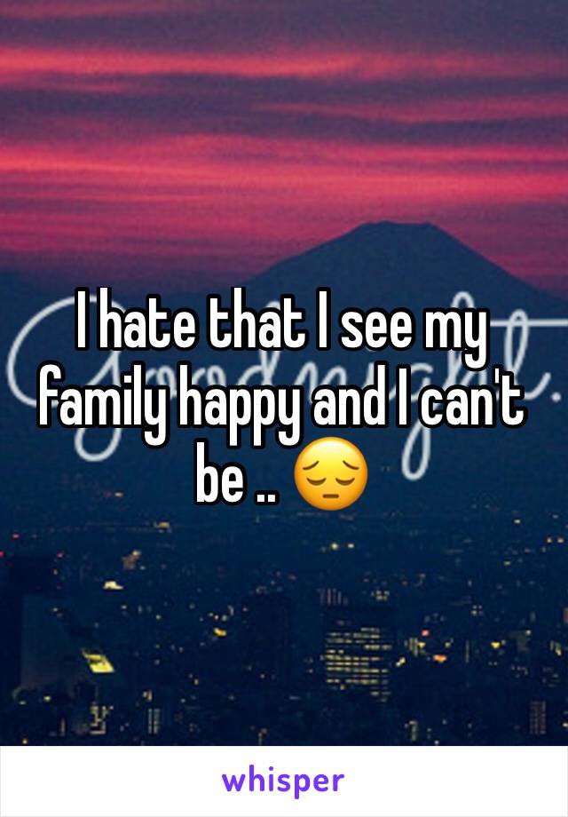 I hate that I see my family happy and I can't be .. 😔