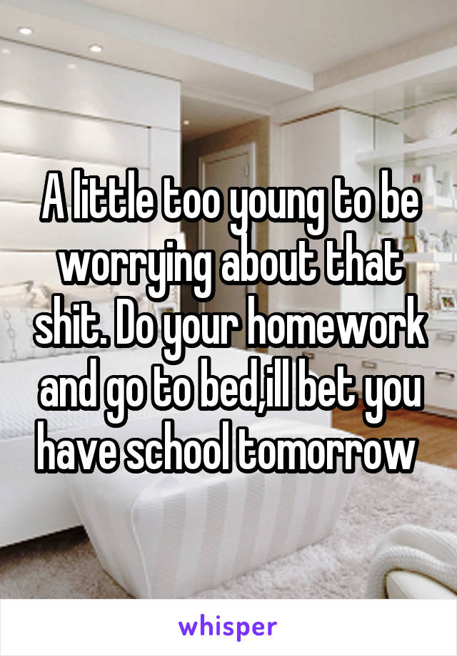 A little too young to be worrying about that shit. Do your homework and go to bed,ill bet you have school tomorrow 