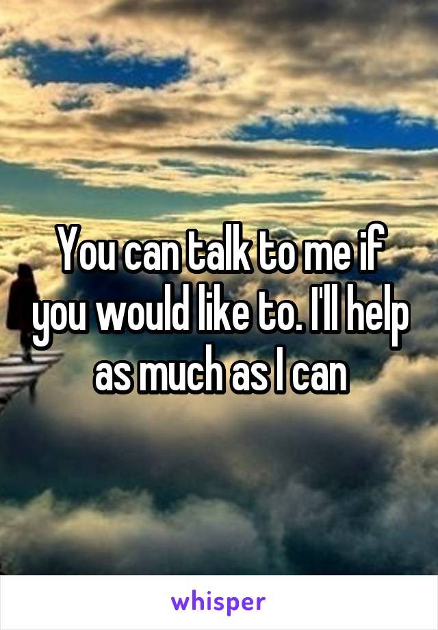 You can talk to me if you would like to. I'll help as much as I can