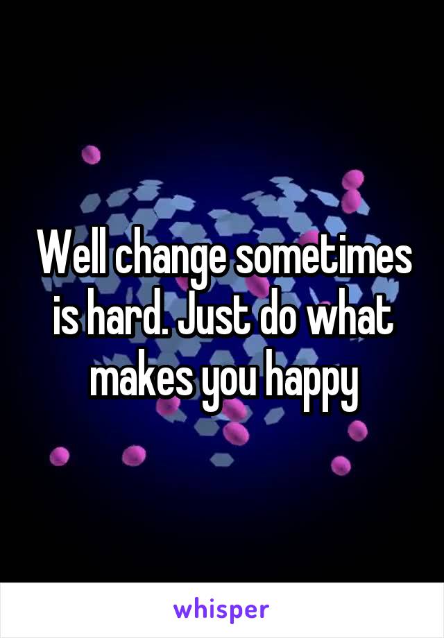 Well change sometimes is hard. Just do what makes you happy