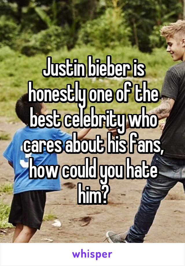 Justin bieber is honestly one of the best celebrity who cares about his fans, how could you hate him?