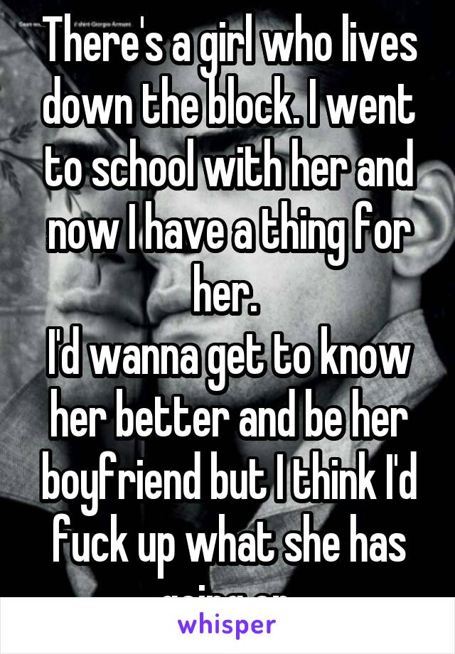 There's a girl who lives down the block. I went to school with her and now I have a thing for her. 
I'd wanna get to know her better and be her boyfriend but I think I'd fuck up what she has going on.