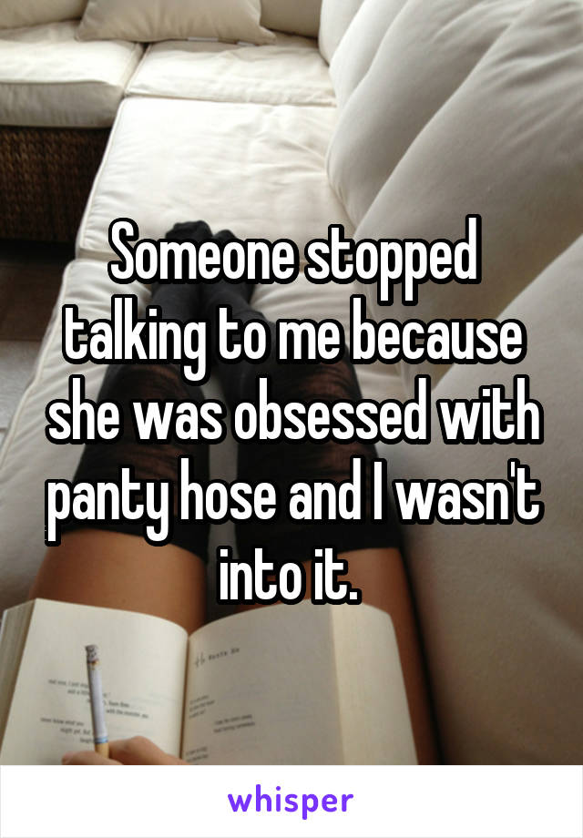 Someone stopped talking to me because she was obsessed with panty hose and I wasn't into it. 