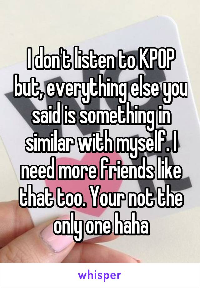 I don't listen to KPOP but, everything else you said is something in similar with myself. I need more friends like that too. Your not the only one haha