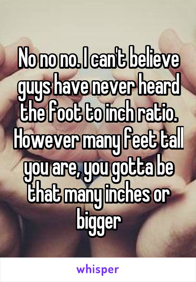 No no no. I can't believe guys have never heard the foot to inch ratio. However many feet tall you are, you gotta be that many inches or bigger