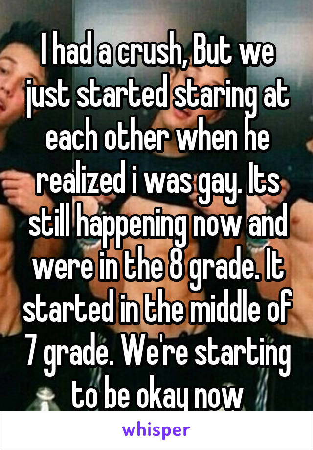 I had a crush, But we just started staring at each other when he realized i was gay. Its still happening now and were in the 8 grade. It started in the middle of 7 grade. We're starting to be okay now