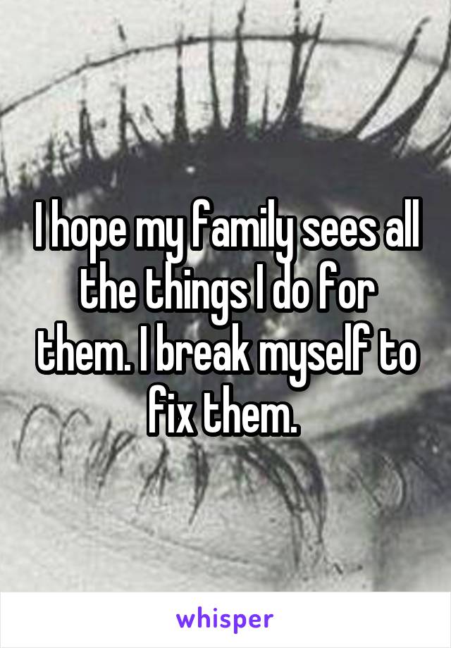 I hope my family sees all the things I do for them. I break myself to fix them. 
