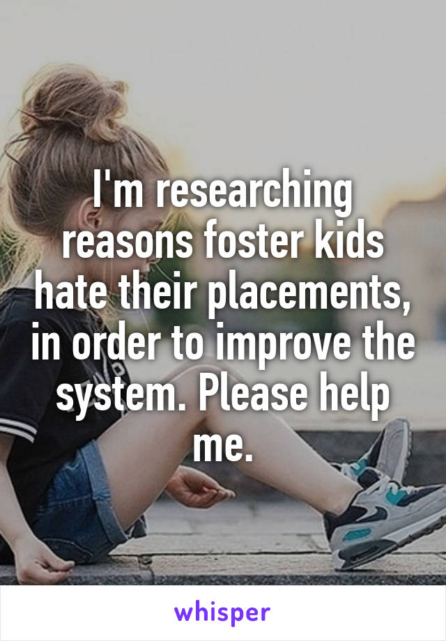I'm researching reasons foster kids hate their placements, in order to improve the system. Please help me.