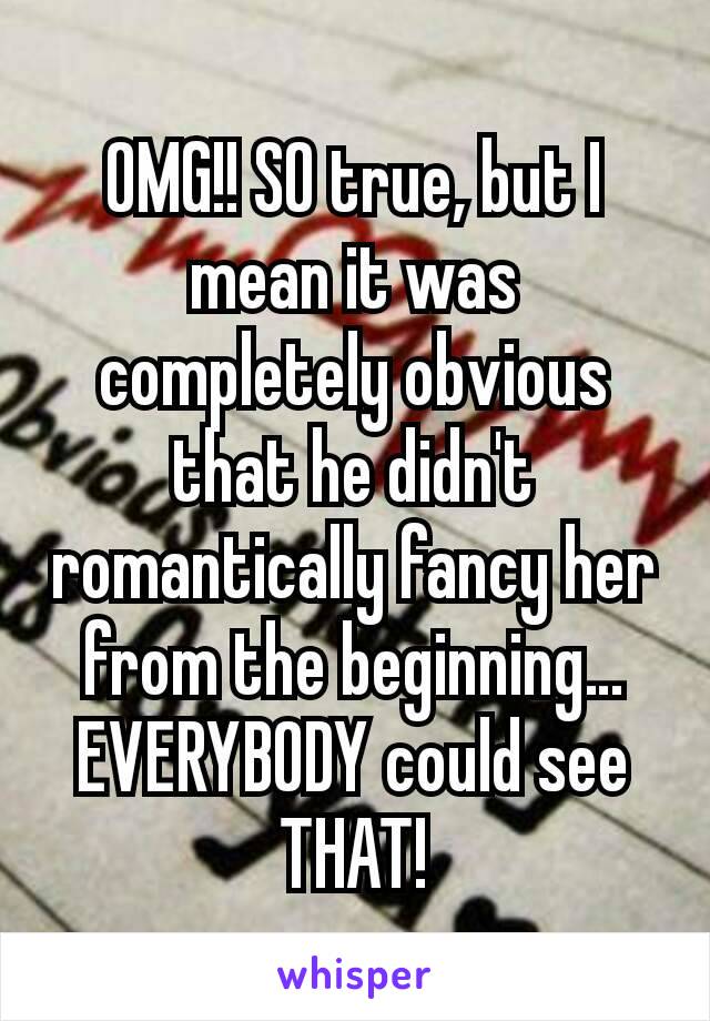 OMG!! SO true, but I mean it was completely obvious that he didn't romantically fancy her from the beginning… EVERYBODY could see THAT!