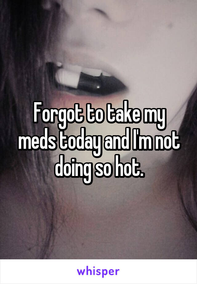 Forgot to take my meds today and I'm not doing so hot.