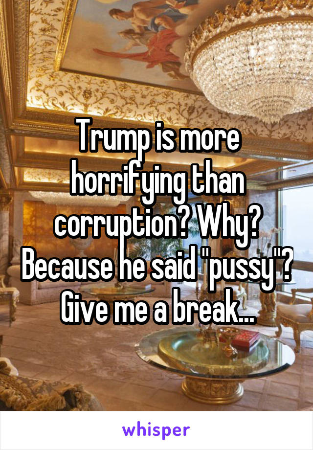 Trump is more horrifying than corruption? Why? Because he said "pussy"? Give me a break...