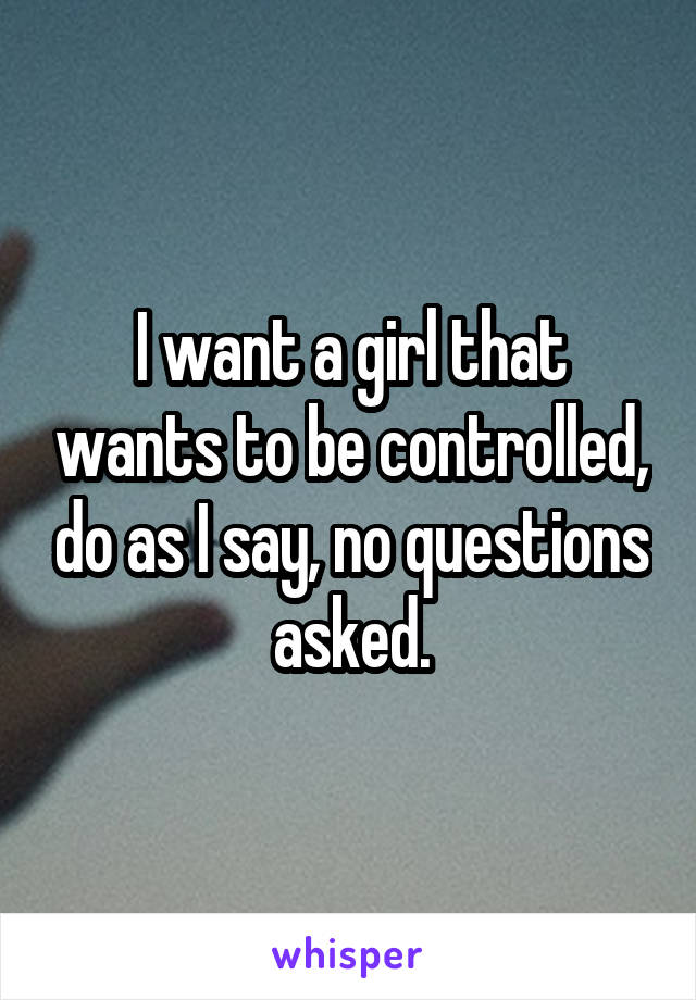 I want a girl that wants to be controlled, do as I say, no questions asked.