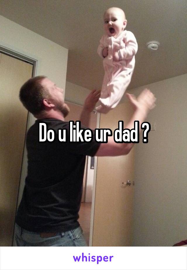 Do u like ur dad ?